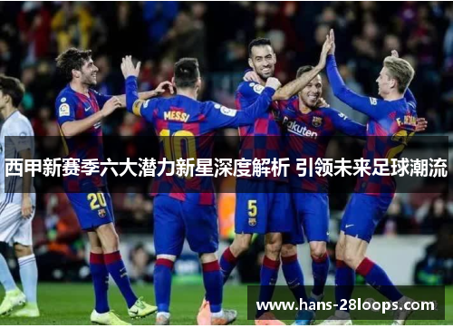 西甲新赛季六大潜力新星深度解析 引领未来足球潮流