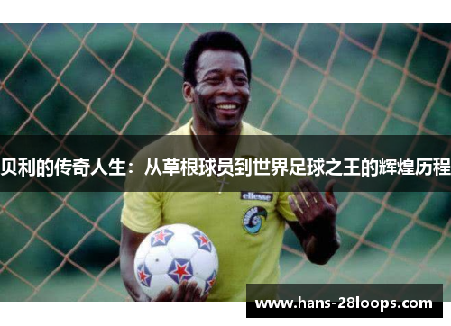 贝利的传奇人生：从草根球员到世界足球之王的辉煌历程